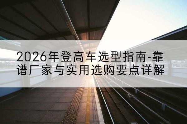 陵川登高车厂家推荐-2026年登高车选型指南-靠谱厂家与实用选购要点详解