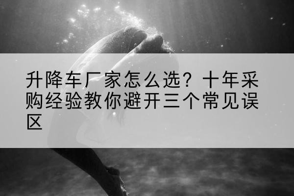 陵川升降车厂家-怎么选?十年采购经验教你避开三个常见误区