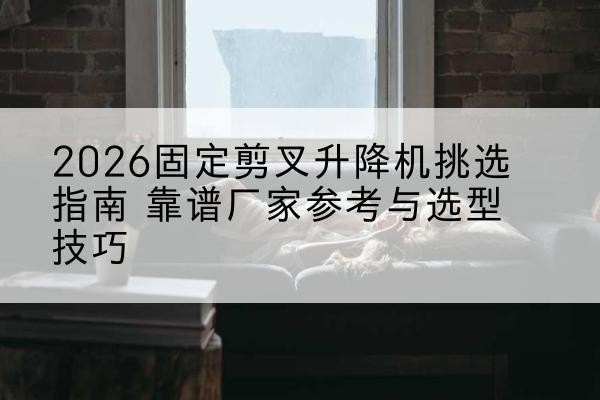 陵川固定剪叉升降机厂家推荐-2026固定剪叉升降机挑选指南 靠谱厂家参考与选型技巧