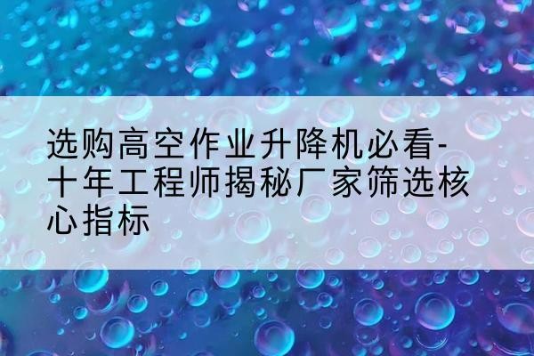 陵川高空作业升降机厂家推荐-选购高空作业升降机必看-十年工程师揭秘厂家筛选核心指标