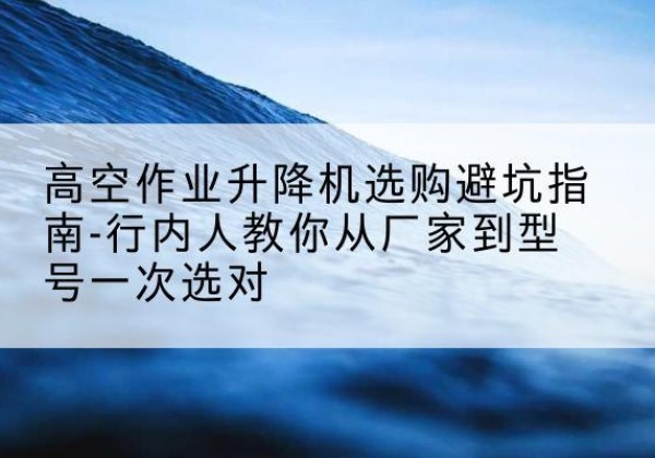 陵川升降平台厂家-高空作业升降机选购避坑指南-行内人教你从厂家到型号一次选对