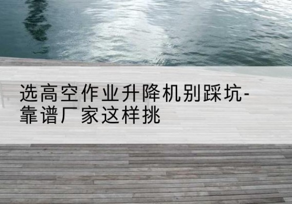 陵川剪叉式升降机厂家-选高空作业升降机别踩坑-靠谱厂家这样挑