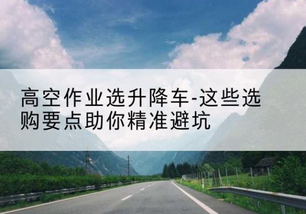 陵川升降车厂家-高空作业选升降车-这些选购要点助你*避坑