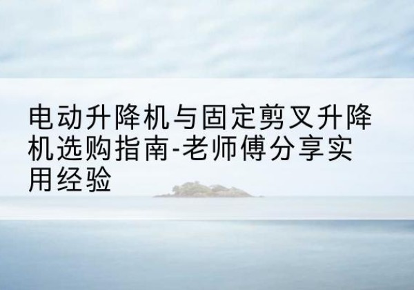 陵川电动升降机怎么选-电动升降机与固定剪叉升降机选购指南-老师傅分享实用经验