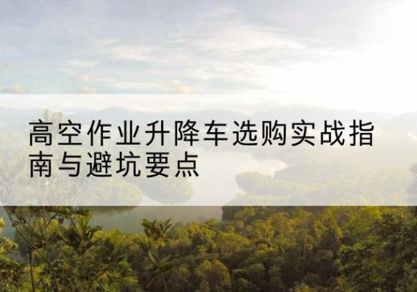 陵川升降车怎么选-高空作业升降车选购实战指南与避坑要点