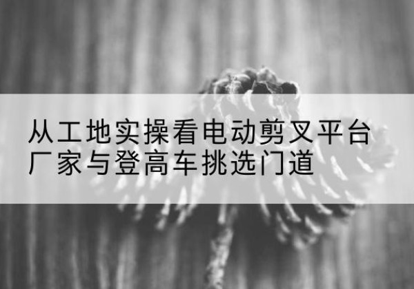 陵川电动剪叉升降平台厂家-从工地实操看电动剪叉平台厂家与登高车挑选门道