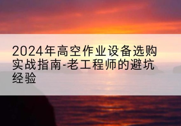 陵川高空作业升降机厂家推荐-2024年高空作业设备选购实战指南-老工程师的避坑经验