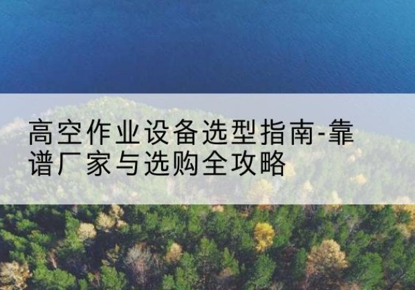 陵川升降车厂家-高空作业设备选型指南-靠谱厂家与选购全攻略