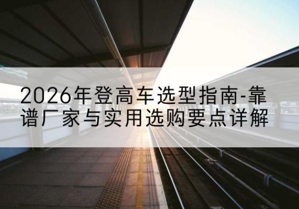 陵川登高车厂家推荐-2026年登高车选型指南-靠谱厂家与实用选购要点详解